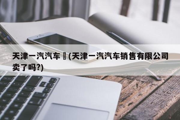 天津一汽汽车︰(天津一汽汽车销售有限公司卖了吗?)