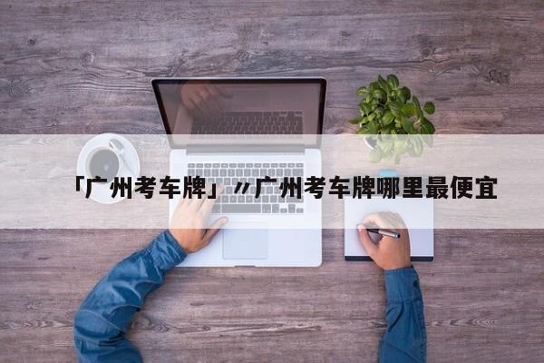 「广州考车牌」〃广州考车牌哪里最便宜