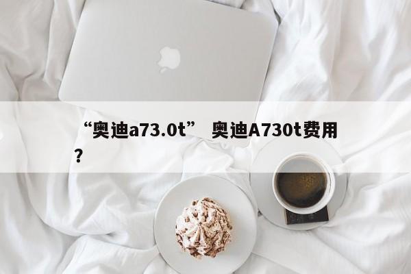 “奥迪a73.0t” 奥迪A730t费用？