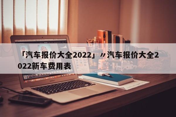 「汽车报价大全2022」〃汽车报价大全2022新车费用表