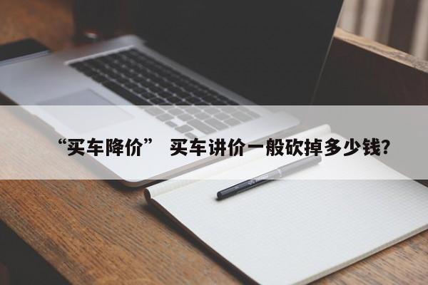 “买车降价” 买车讲价一般砍掉多少钱？