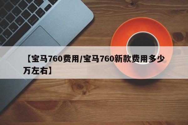 【宝马760费用/宝马760新款费用多少万左右】