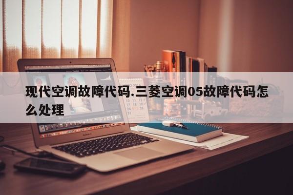 现代空调故障代码.三菱空调05故障代码怎么处理