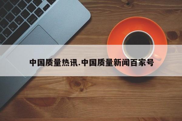 中国质量热讯.中国质量新闻百家号
