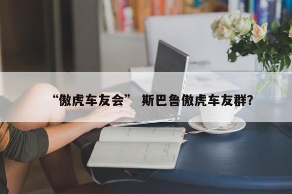 “傲虎车友会” 斯巴鲁傲虎车友群？