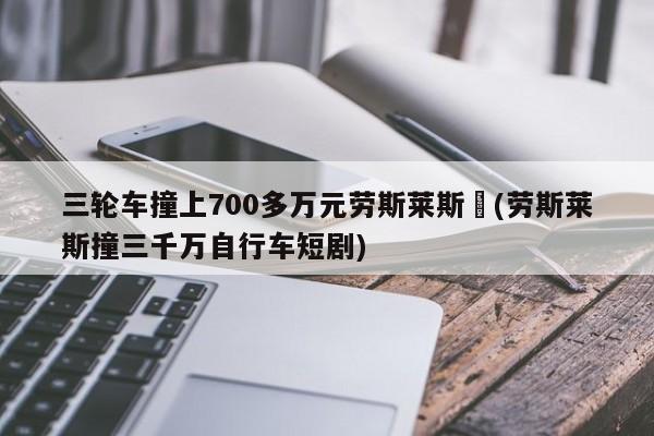 三轮车撞上700多万元劳斯莱斯︰(劳斯莱斯撞三千万自行车短剧)