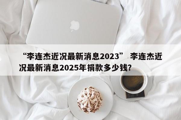 “李连杰近况最新消息2023” 李连杰近况最新消息2025年捐款多少钱？