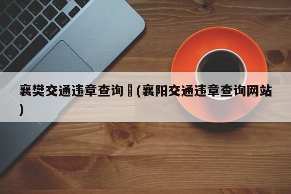 襄樊交通违章查询︰(襄阳交通违章查询网站)