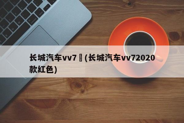 长城汽车vv7︰(长城汽车vv72020款红色)