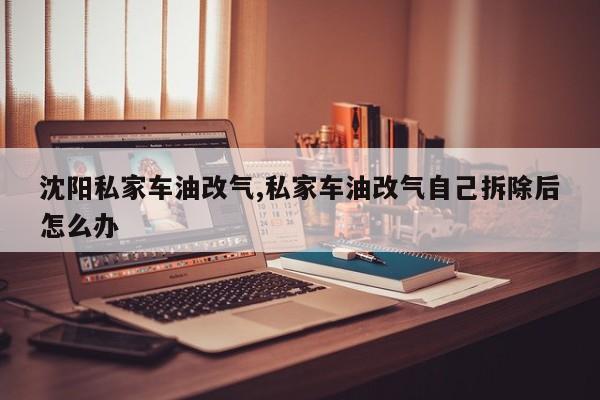 沈阳私家车油改气,私家车油改气自己拆除后怎么办