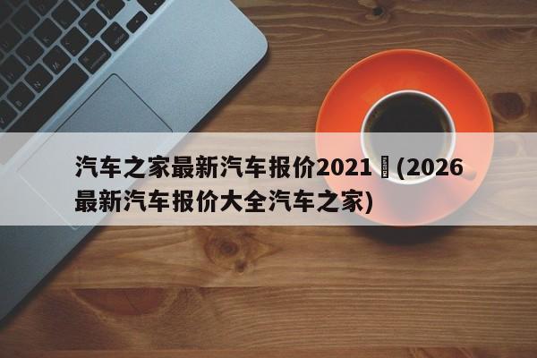 汽车之家最新汽车报价2021︰(2026最新汽车报价大全汽车之家)
