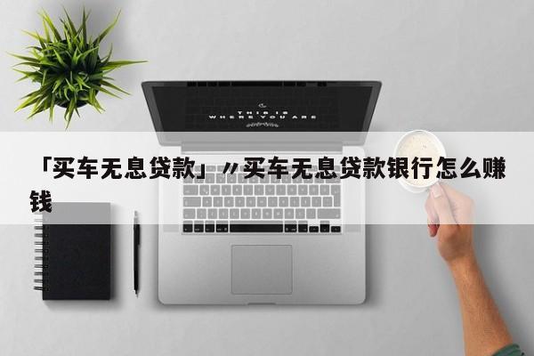 「买车无息贷款」〃买车无息贷款银行怎么赚钱