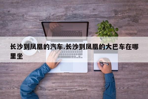 长沙到凤凰的汽车.长沙到凤凰的大巴车在哪里坐
