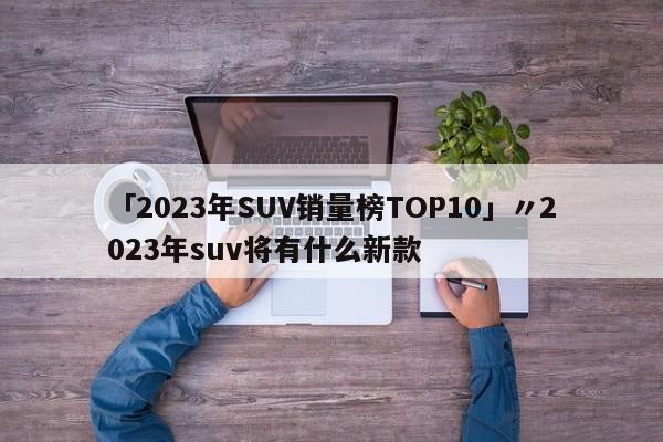 「2023年SUV销量榜TOP10」〃2023年suv将有什么新款