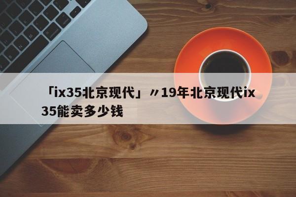 「ix35北京现代」〃19年北京现代ix35能卖多少钱