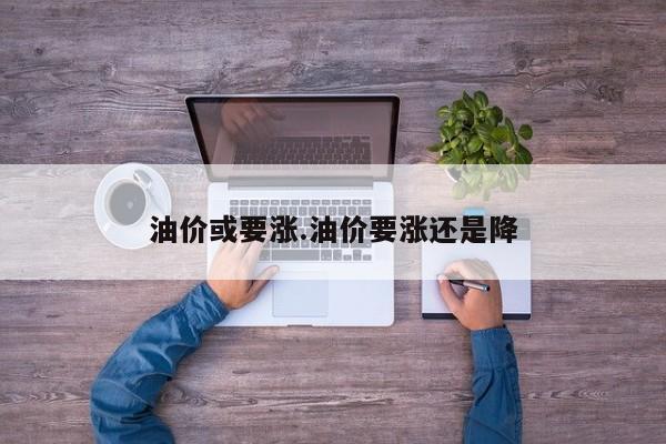 油价或要涨.油价要涨还是降