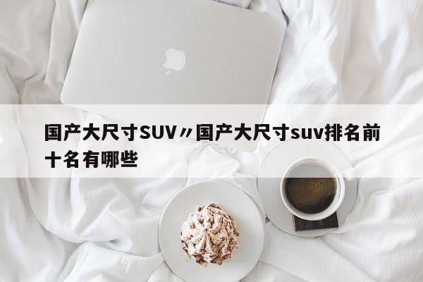 国产大尺寸SUV〃国产大尺寸suv排名前十名有哪些
