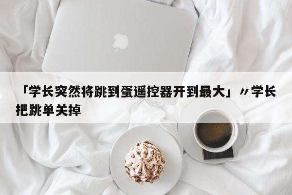 「学长突然将跳到蛋遥控器开到最大」〃学长把跳单关掉