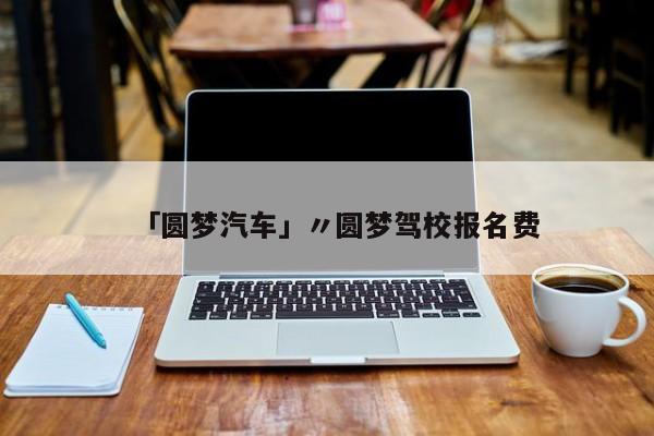 「圆梦汽车」〃圆梦驾校报名费