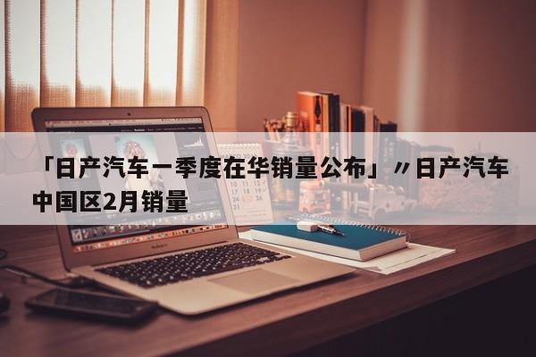 「日产汽车一季度在华销量公布」〃日产汽车中国区2月销量