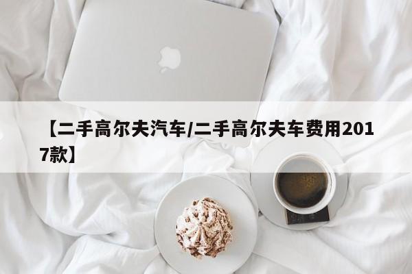 【二手高尔夫汽车/二手高尔夫车费用2017款】