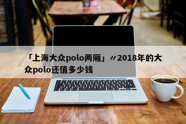 「上海大众polo两厢」〃2018年的大众polo还值多少钱
