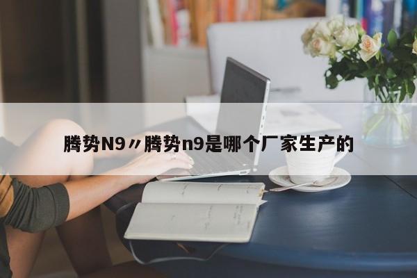 腾势N9〃腾势n9是哪个厂家生产的