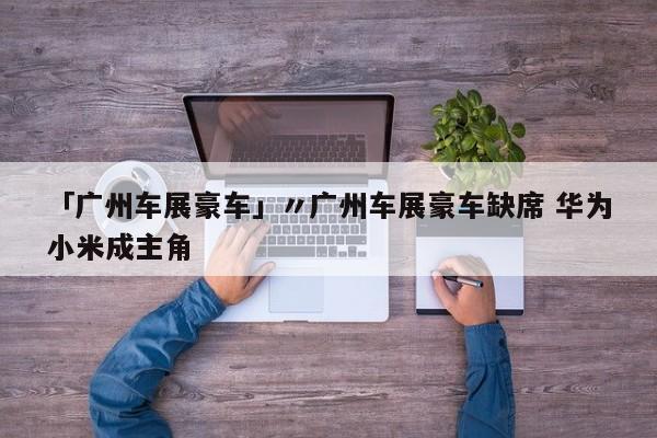 「广州车展豪车」〃广州车展豪车缺席 华为小米成主角