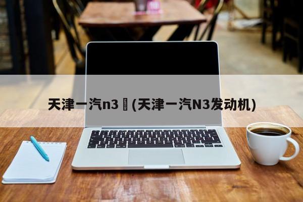 天津一汽n3︰(天津一汽N3发动机)