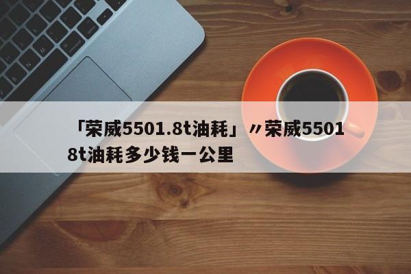 「荣威5501.8t油耗」〃荣威55018t油耗多少钱一公里