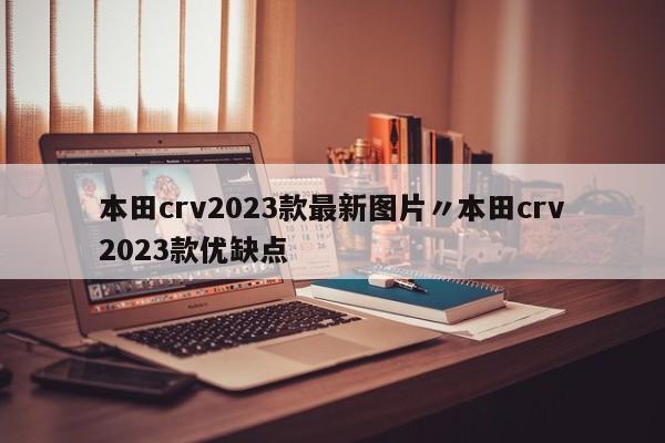 本田crv2023款最新图片〃本田crv2023款优缺点