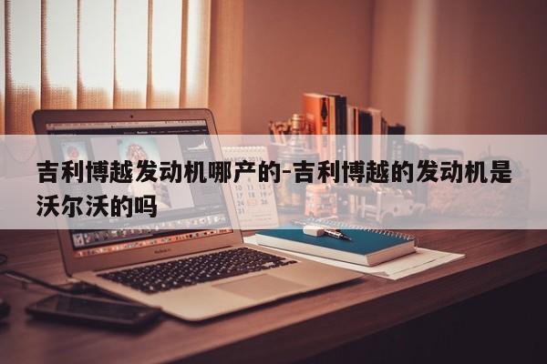 吉利博越发动机哪产的-吉利博越的发动机是沃尔沃的吗